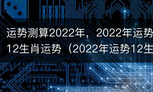 运势测算2022年，2022年运势12生肖运势（2022年运势12生肖运势详解）