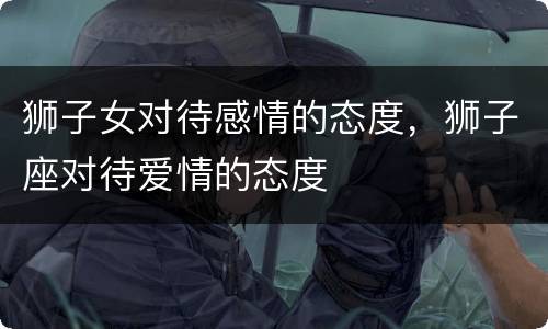 狮子女对待感情的态度，狮子座对待爱情的态度