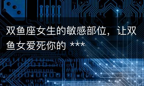 双鱼座女生的敏感部位，让双鱼女爱死你的 ***
