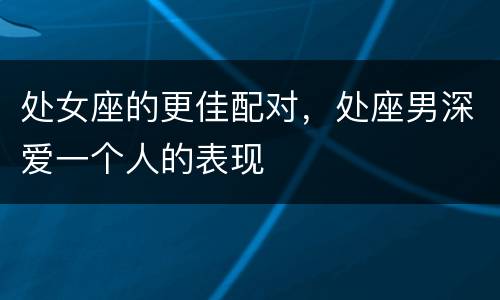 处女座的更佳配对，处座男深爱一个人的表现