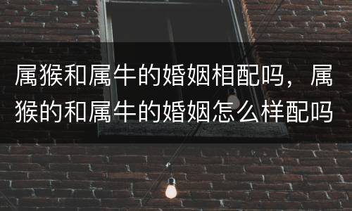 属猴和属牛的婚姻相配吗，属猴的和属牛的婚姻怎么样配吗