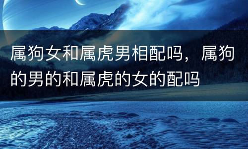 属狗女和属虎男相配吗，属狗的男的和属虎的女的配吗