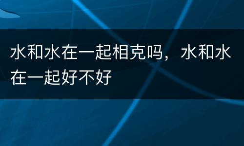 水和水在一起相克吗，水和水在一起好不好