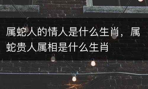 属蛇人的情人是什么生肖，属蛇贵人属相是什么生肖