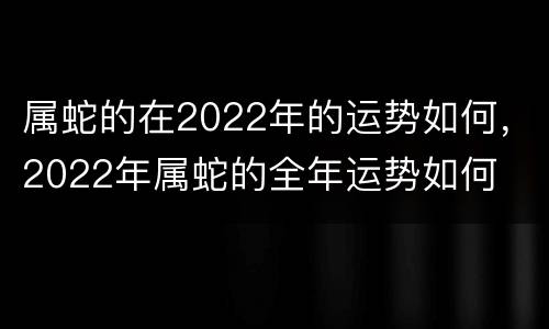 属蛇的在2022年的运势如何，2022年属蛇的全年运势如何