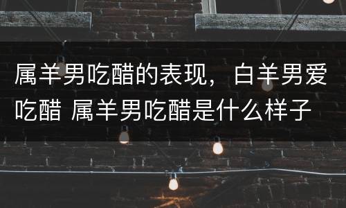 属羊男吃醋的表现，白羊男爱吃醋 属羊男吃醋是什么样子