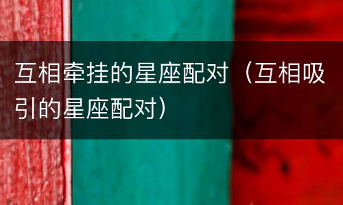 互相牵挂的星座配对（互相吸引的星座配对）