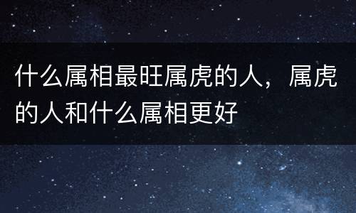 什么属相最旺属虎的人，属虎的人和什么属相更好
