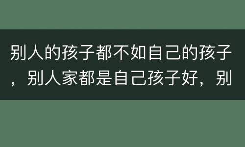 别人的孩子都不如自己的孩子，别人家都是自己孩子好，别人孩子都不行，我家