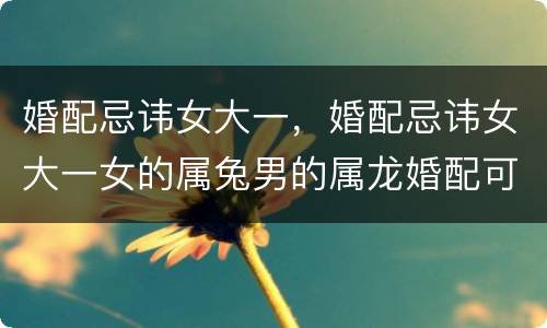 婚配忌讳女大一，婚配忌讳女大一女的属兔男的属龙婚配可以吗