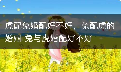 虎配兔婚配好不好，兔配虎的婚姻 兔与虎婚配好不好
