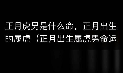 正月虎男是什么命，正月出生的属虎（正月出生属虎男命运）