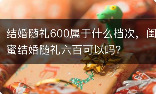 结婚随礼600属于什么档次，闺蜜结婚随礼六百可以吗？