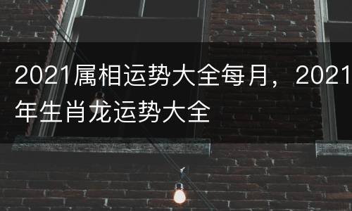 2021属相运势大全每月，2021年生肖龙运势大全
