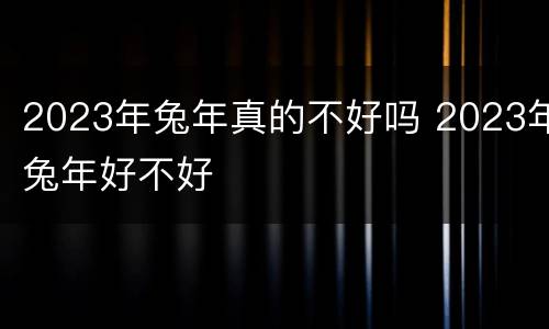 2023年兔年真的不好吗 2023年兔年好不好