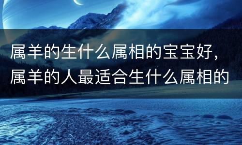 属羊的生什么属相的宝宝好，属羊的人最适合生什么属相的宝宝，几