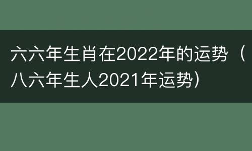 六六年生肖在2022年的运势（八六年生人2021年运势）