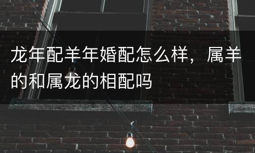 龙年配羊年婚配怎么样，属羊的和属龙的相配吗