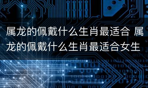 属龙的佩戴什么生肖最适合 属龙的佩戴什么生肖最适合女生