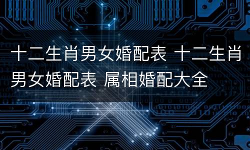 十二生肖男女婚配表 十二生肖男女婚配表 属相婚配大全
