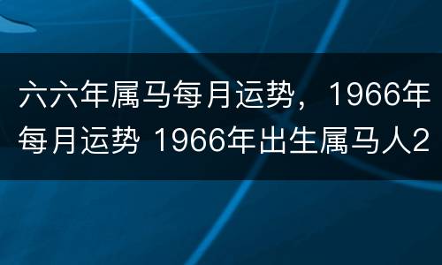 六六年属马每月运势，1966年每月运势 1966年出生属马人2021年每月运势