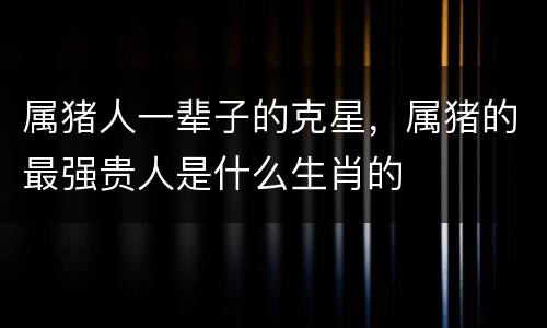 属猪人一辈子的克星，属猪的最强贵人是什么生肖的