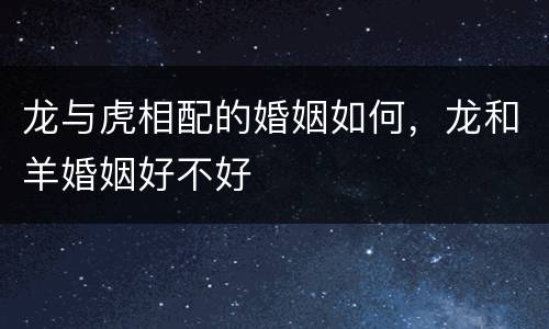 龙与虎相配的婚姻如何，龙和羊婚姻好不好