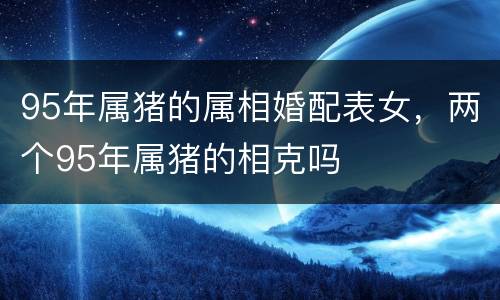 95年属猪的属相婚配表女，两个95年属猪的相克吗