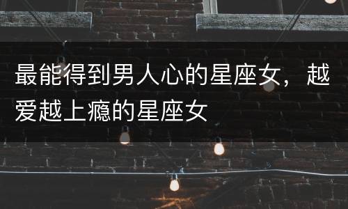 最能得到男人心的星座女，越爱越上瘾的星座女