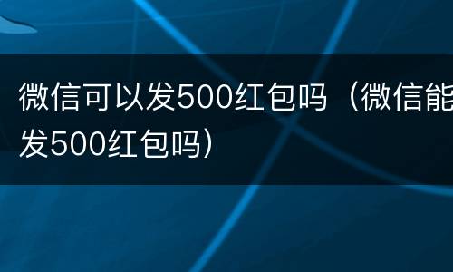 微信可以发500红包吗（微信能发500红包吗）