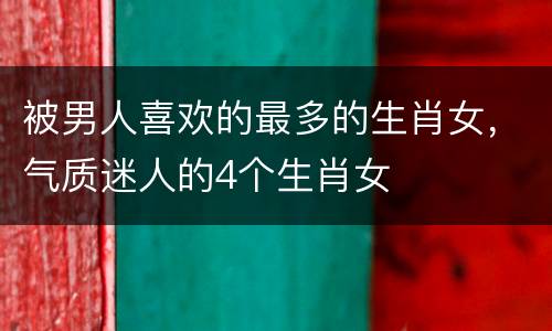 被男人喜欢的最多的生肖女，气质迷人的4个生肖女