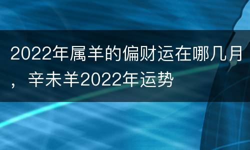 2022年属羊的偏财运在哪几月，辛未羊2022年运势