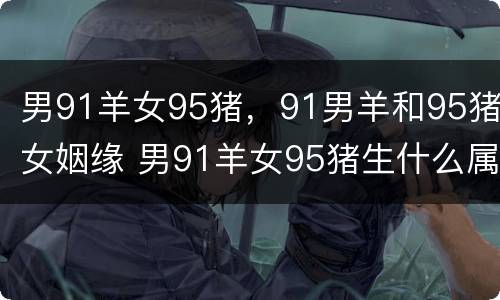 男91羊女95猪，91男羊和95猪女姻缘 男91羊女95猪生什么属相宝宝好