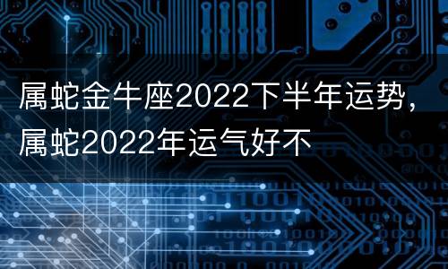 属蛇金牛座2022下半年运势，属蛇2022年运气好不
