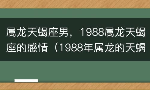 属龙天蝎座男，1988属龙天蝎座的感情（1988年属龙的天蝎座男）