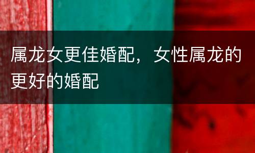 属龙女更佳婚配，女性属龙的更好的婚配