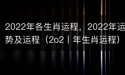 2022年各生肖运程，2022年运势及运程（2o2丨年生肖运程）