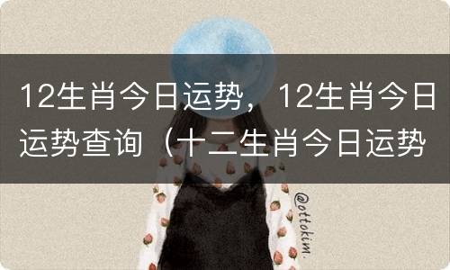 12生肖今日运势，12生肖今日运势查询（十二生肖今日运势查询运势）