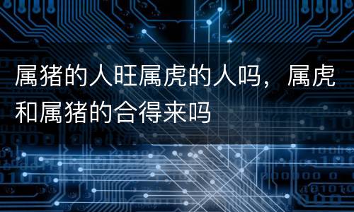 属猪的人旺属虎的人吗，属虎和属猪的合得来吗
