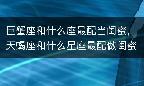 巨蟹座和什么座最配当闺蜜，天蝎座和什么星座最配做闺蜜