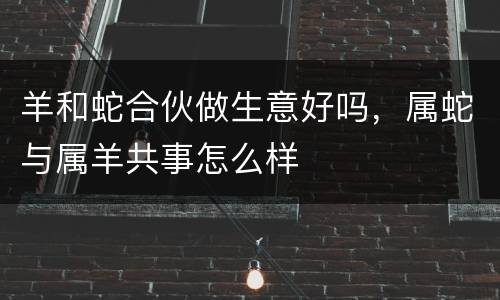 羊和蛇合伙做生意好吗，属蛇与属羊共事怎么样