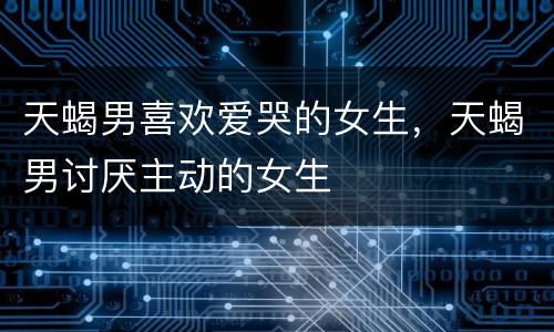 天蝎男喜欢爱哭的女生，天蝎男讨厌主动的女生