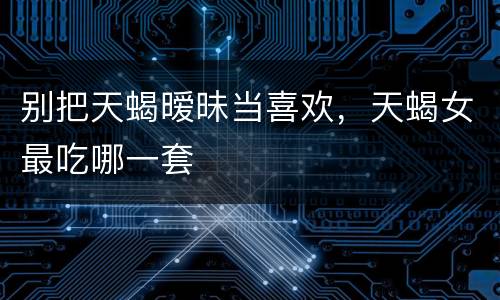 别把天蝎暧昧当喜欢，天蝎女最吃哪一套
