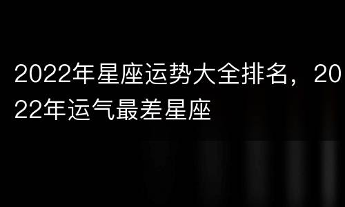 2022年星座运势大全排名，2022年运气最差星座