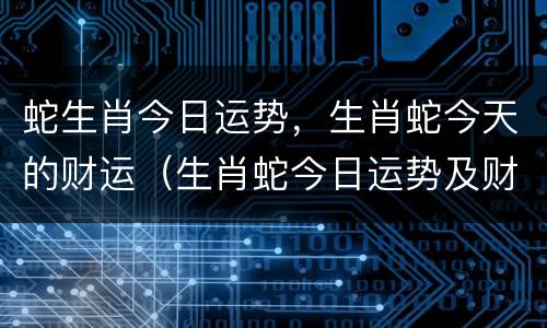 蛇生肖今日运势，生肖蛇今天的财运（生肖蛇今日运势及财运）