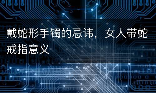 戴蛇形手镯的忌讳，女人带蛇戒指意义