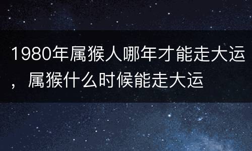 1980年属猴人哪年才能走大运，属猴什么时候能走大运