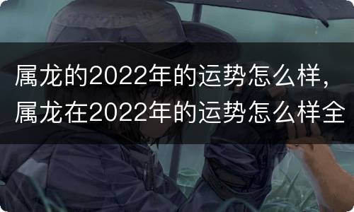 属龙的2022年的运势怎么样，属龙在2022年的运势怎么样全年