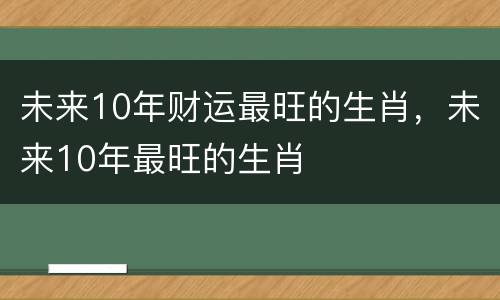 未来10年财运最旺的生肖，未来10年最旺的生肖
