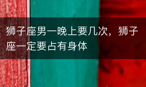 狮子座男一晚上要几次，狮子座一定要占有身体
